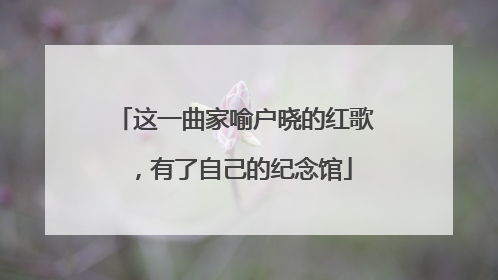 这一曲家喻户晓的红歌，有了自己的纪念馆