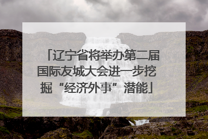 辽宁省将举办第二届国际友城大会进一步挖掘“经济外事”潜能