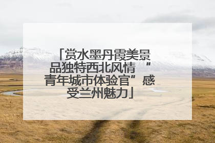 赏水墨丹霞美景 品独特西北风情 “青年城市体验官”感受兰州魅力