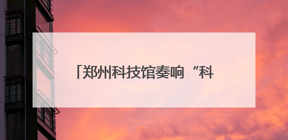 郑州科技馆奏响“科技+文化”双节和弦