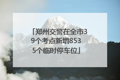 郑州交警在全市39个考点新增8535个临时停车位