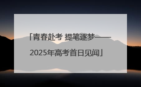 青春赴考 提笔逐梦——2025年高考首日见闻