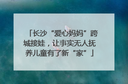 长沙“爱心妈妈”跨城接娃，让事实无人抚养儿童有了新“家”