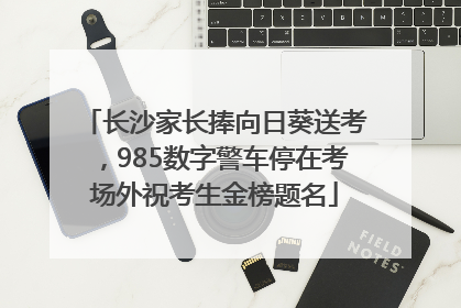 长沙家长捧向日葵送考，985数字警车停在考场外祝考生金榜题名