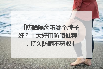 防晒隔离霜哪个牌子好？十大好用防晒推荐，持久防晒不斑驳