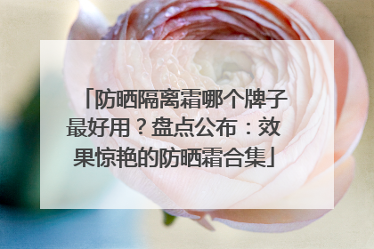 防晒隔离霜哪个牌子最好用？盘点公布：效果惊艳的防晒霜合集