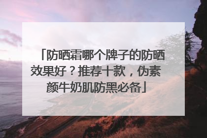 防晒霜哪个牌子的防晒效果好？推荐十款，伪素颜牛奶肌防黑必备