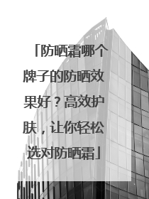 防晒霜哪个牌子的防晒效果好？高效护肤，让你轻松选对防晒霜