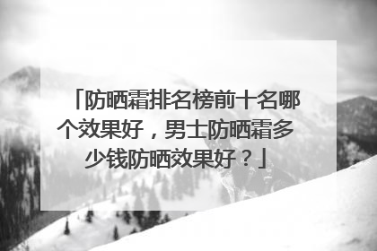 防晒霜排名榜前十名哪个效果好，男士防晒霜多少钱防晒效果好？