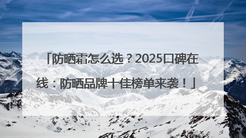 防晒霜怎么选？2025口碑在线：防晒品牌十佳榜单来袭！