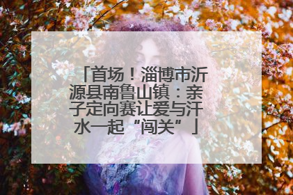 首场！淄博市沂源县南鲁山镇：亲子定向赛让爱与汗水一起“闯关”