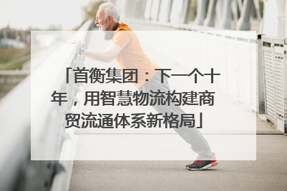 首衡集团：下一个十年，用智慧物流构建商贸流通体系新格局