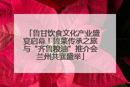 鲁甘饮食文化产业盛宴启幕！鲁菜传承之旅与“齐鲁粮油”推介会兰州共襄盛举
