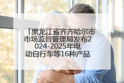 黑龙江省齐齐哈尔市市场监督管理局发布2024-2025年电动自行车等16种产品质量监督抽查情况