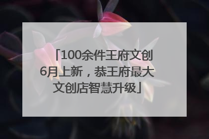 100余件王府文创6月上新，恭王府最大文创店智慧升级