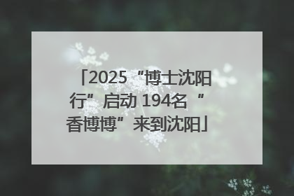 2025“博士沈阳行”启动 194名“香博博”来到沈阳