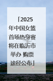 2025年中国女篮首场热身赛将在临沂市举办 购票途径公布