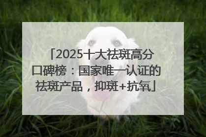 2025十大祛斑高分口碑榜：国家唯一认证的祛斑产品，抑斑+抗氧