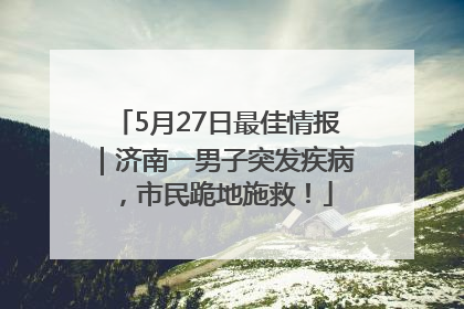 5月27日最佳情报｜济南一男子突发疾病，市民跪地施救！
