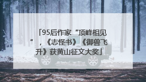 95后作家“顶峰相见”，《志怪书》《御兽飞升》获黄山征文大奖
